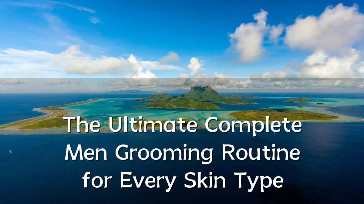 The Ultimate Complete Men Grooming Routine for Every Skin Type